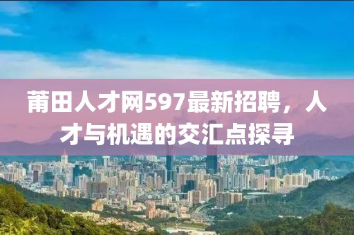 莆田人才網(wǎng)597最新招聘，人才與機(jī)遇的交匯點(diǎn)探尋