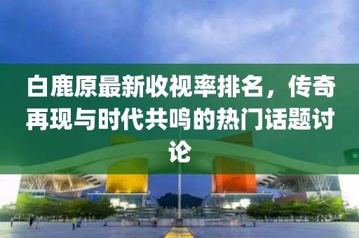 白鹿原最新收視率排名，傳奇再現(xiàn)與時代共鳴的熱門話題討論