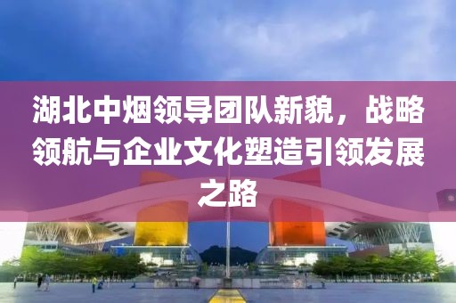 湖北中煙領(lǐng)導(dǎo)團(tuán)隊(duì)新貌，戰(zhàn)略領(lǐng)航與企業(yè)文化塑造引領(lǐng)發(fā)展之路