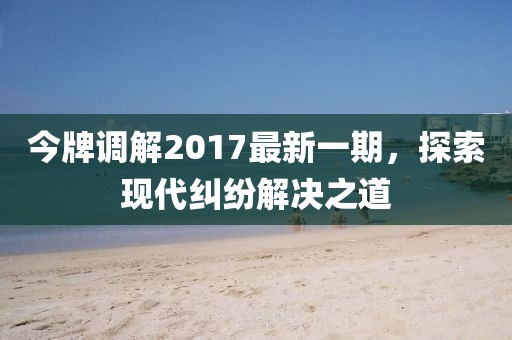 今牌調(diào)解2017最新一期，探索現(xiàn)代糾紛解決之道