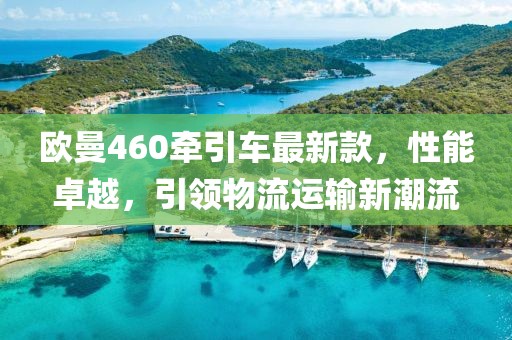 歐曼460牽引車最新款，性能卓越，引領(lǐng)物流運(yùn)輸新潮流