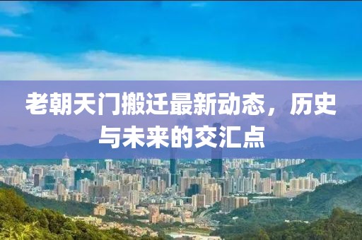 老朝天門搬遷最新動(dòng)態(tài)，歷史與未來(lái)的交匯點(diǎn)