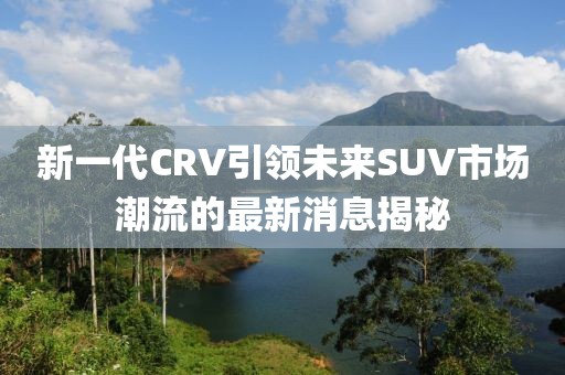 新一代CRV引領(lǐng)未來SUV市場潮流的最新消息揭秘