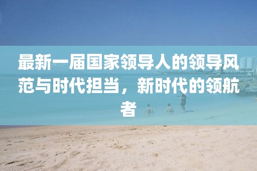 最新一屆國(guó)家領(lǐng)導(dǎo)人的領(lǐng)導(dǎo)風(fēng)范與時(shí)代擔(dān)當(dāng)，新時(shí)代的領(lǐng)航者