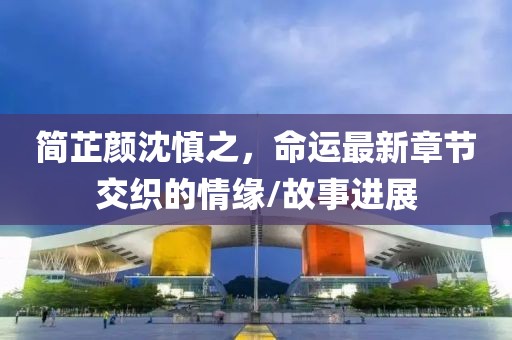 簡芷顏沈慎之，命運(yùn)最新章節(jié)交織的情緣/故事進(jìn)展