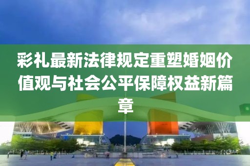 彩禮最新法律規(guī)定重塑婚姻價(jià)值觀與社會(huì)公平保障權(quán)益新篇章