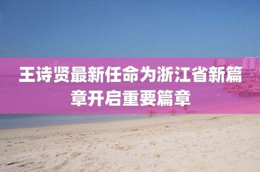 王詩賢最新任命為浙江省新篇章開啟重要篇章