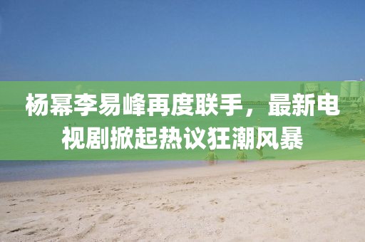 楊冪李易峰再度聯(lián)手，最新電視劇掀起熱議狂潮風暴