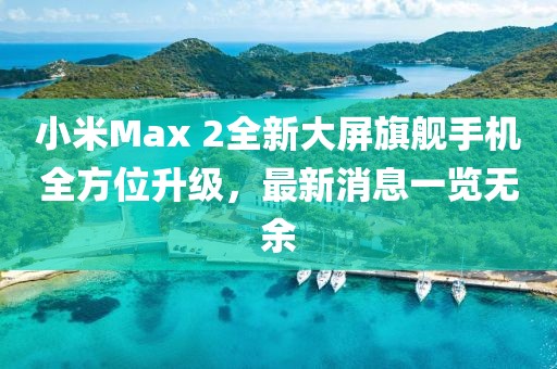 小米Max 2全新大屏旗艦手機(jī)全方位升級(jí)，最新消息一覽無余