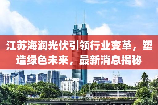 江蘇海潤(rùn)光伏引領(lǐng)行業(yè)變革，塑造綠色未來(lái)，最新消息揭秘
