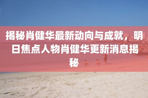 揭秘肖健華最新動向與成就，明日焦點(diǎn)人物肖健華更新消息揭秘