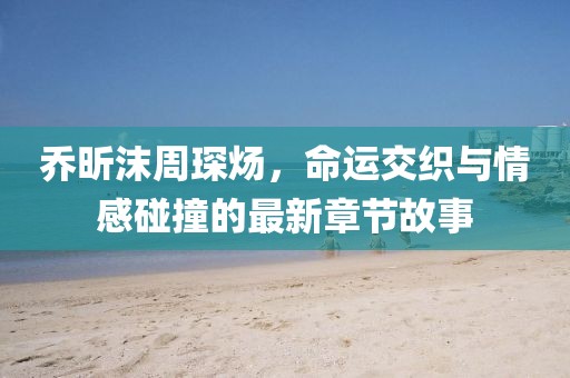 喬昕沫周琛煬，命運交織與情感碰撞的最新章節(jié)故事