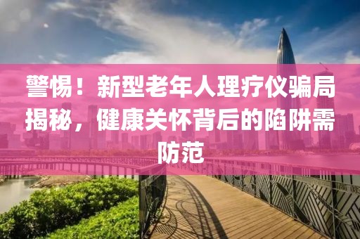警惕！新型老年人理療儀騙局揭秘，健康關(guān)懷背后的陷阱需防范