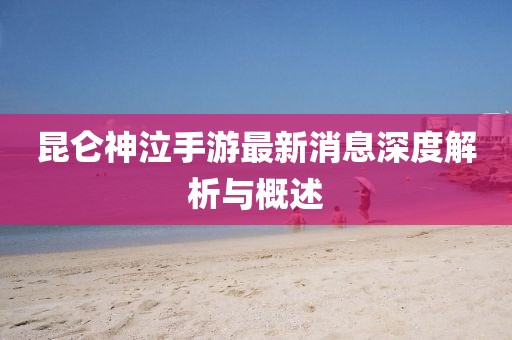 昆侖神泣手游最新消息深度解析與概述