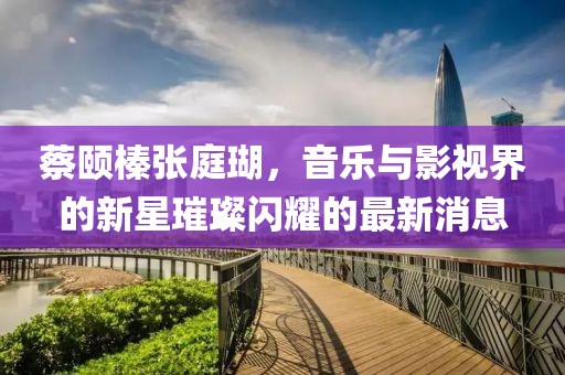 蔡頤榛張庭瑚，音樂與影視界的新星璀璨閃耀的最新消息