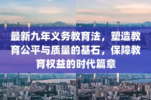最新九年義務(wù)教育法，塑造教育公平與質(zhì)量的基石，保障教育權(quán)益的時(shí)代篇章