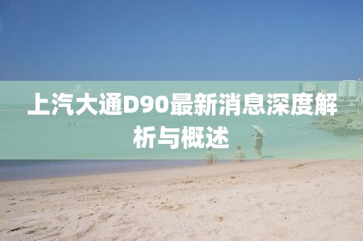 上汽大通D90最新消息深度解析與概述