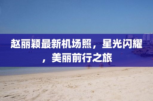 趙麗穎最新機場照，星光閃耀，美麗前行之旅