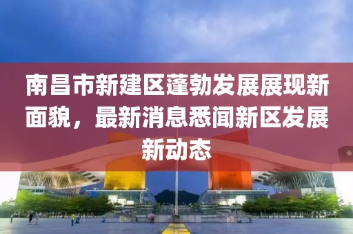 南昌市新建區(qū)蓬勃發(fā)展展現(xiàn)新面貌，最新消息悉聞新區(qū)發(fā)展新動(dòng)態(tài)