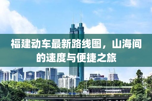 福建動車最新路線圖，山海間的速度與便捷之旅