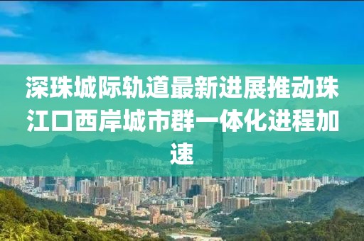 深珠城際軌道最新進(jìn)展推動(dòng)珠江口西岸城市群一體化進(jìn)程加速