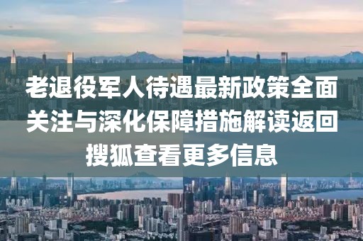 老退役軍人待遇最新政策全面關(guān)注與深化保障措施解讀返回搜狐查看更多信息
