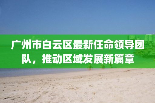 廣州市白云區(qū)最新任命領(lǐng)導(dǎo)團隊，推動區(qū)域發(fā)展新篇章