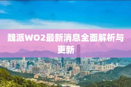 魏派WO2最新消息全面解析與更新