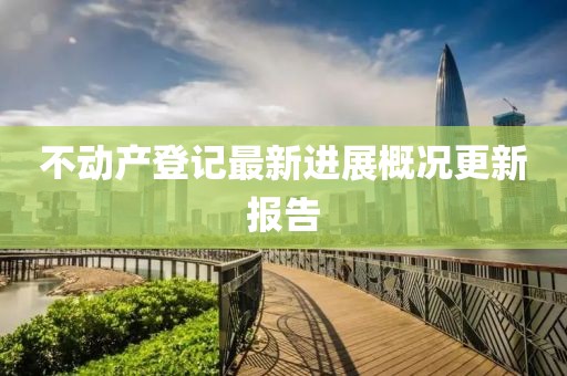 不動產(chǎn)登記最新進展概況更新報告