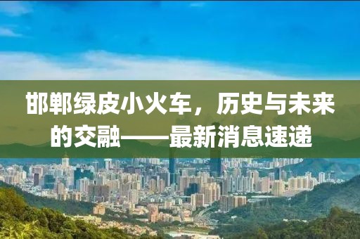 邯鄲綠皮小火車，歷史與未來的交融——最新消息速遞