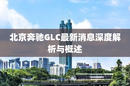 北京奔馳GLC最新消息深度解析與概述