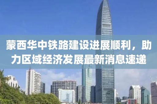 蒙西華中鐵路建設(shè)進展順利，助力區(qū)域經(jīng)濟發(fā)展最新消息速遞