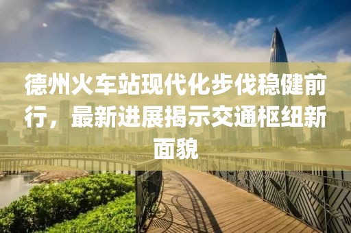 德州火車站現(xiàn)代化步伐穩(wěn)健前行，最新進展揭示交通樞紐新面貌