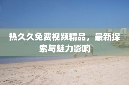 熱久久免費(fèi)視頻精品，最新探索與魅力影響