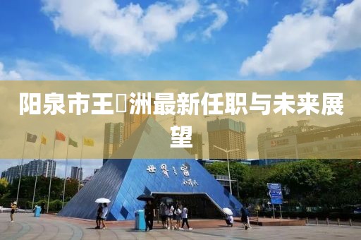 陽泉市王湜洲最新任職與未來展望