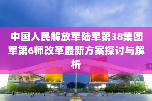 中國人民解放軍陸軍第38集團軍第6師改革最新方案探討與解析