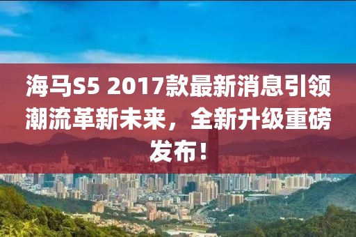 海馬S5 2017款最新消息引領(lǐng)潮流革新未來，全新升級重磅發(fā)布！