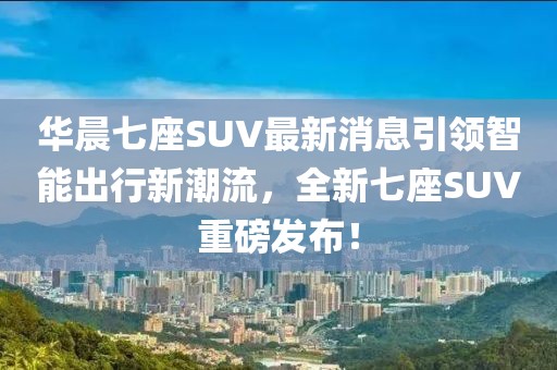 華晨七座SUV最新消息引領(lǐng)智能出行新潮流，全新七座SUV重磅發(fā)布！
