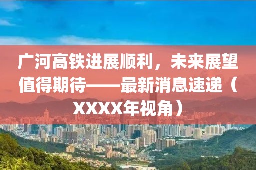 廣河高鐵進展順利，未來展望值得期待——最新消息速遞（XXXX年視角）