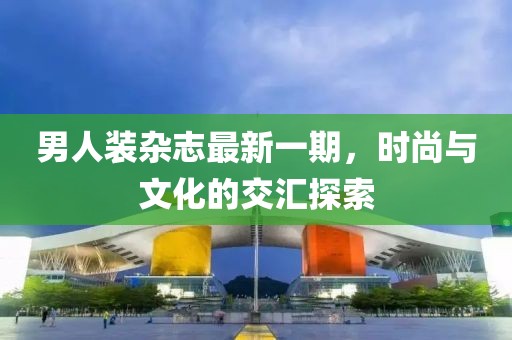 男人裝雜志最新一期，時(shí)尚與文化的交匯探索
