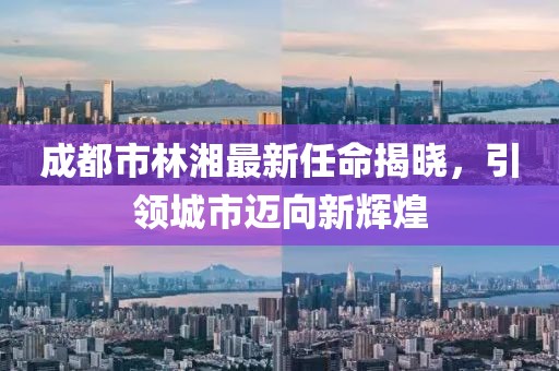 成都市林湘最新任命揭曉，引領城市邁向新輝煌