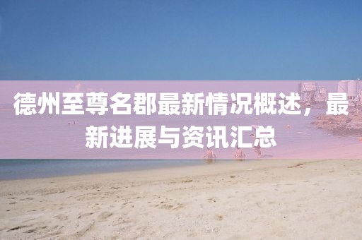 德州至尊名郡最新情況概述，最新進展與資訊匯總