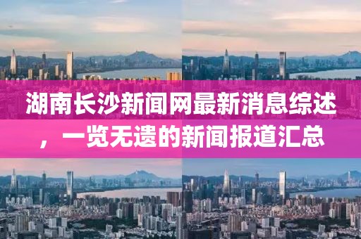 湖南長(zhǎng)沙新聞網(wǎng)最新消息綜述，一覽無(wú)遺的新聞報(bào)道匯總