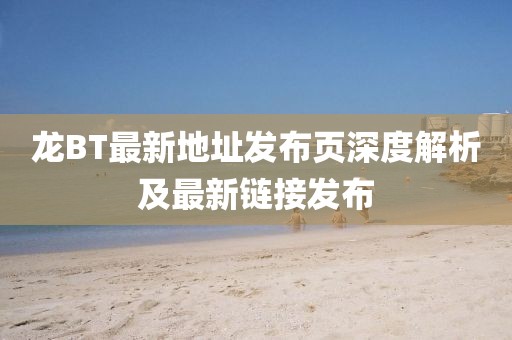 龍BT最新地址發(fā)布頁深度解析及最新鏈接發(fā)布