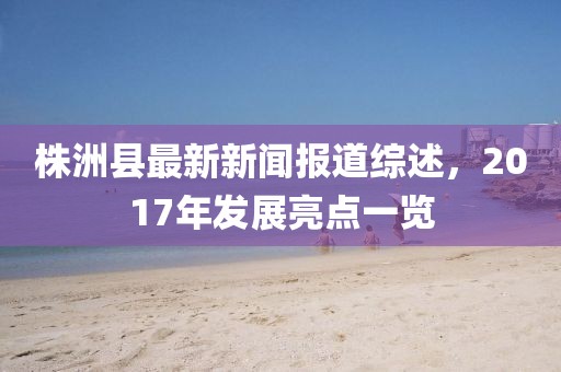 株洲縣最新新聞報(bào)道綜述，2017年發(fā)展亮點(diǎn)一覽