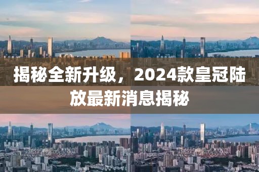 揭秘全新升級，2024款皇冠陸放最新消息揭秘