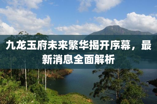 九龍玉府未來繁華揭開序幕，最新消息全面解析