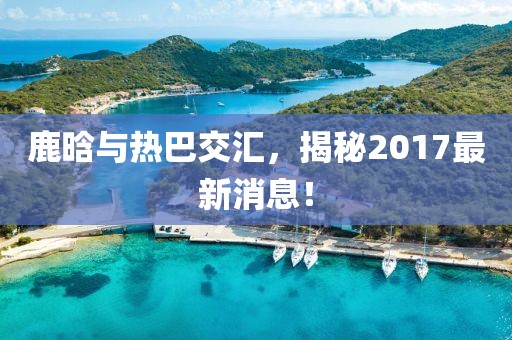 鹿晗與熱巴交匯，揭秘2017最新消息！