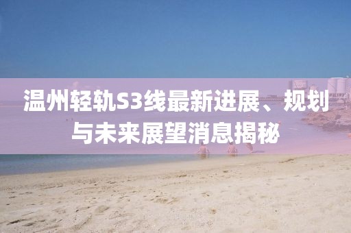 溫州輕軌S3線最新進(jìn)展、規(guī)劃與未來展望消息揭秘