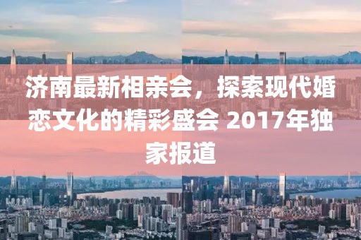 濟(jì)南最新相親會(huì)，探索現(xiàn)代婚戀文化的精彩盛會(huì) 2017年獨(dú)家報(bào)道